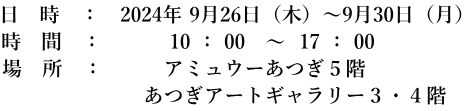 日　時　：　2024年 9月26日（木）～9月30日（月） 時　間　：　　　 10 ： 00   ～  17 ： 00 場　所　：　　　アミュウーあつぎ５階　 　　　　　　　あつぎアートギャラリー３・４階